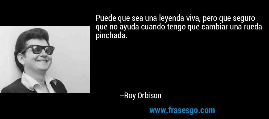 Puede que sea una leyenda viva, pero que seguro que no ayuda cuando tengo que cambiar una rueda pinchada. – Roy Orbison