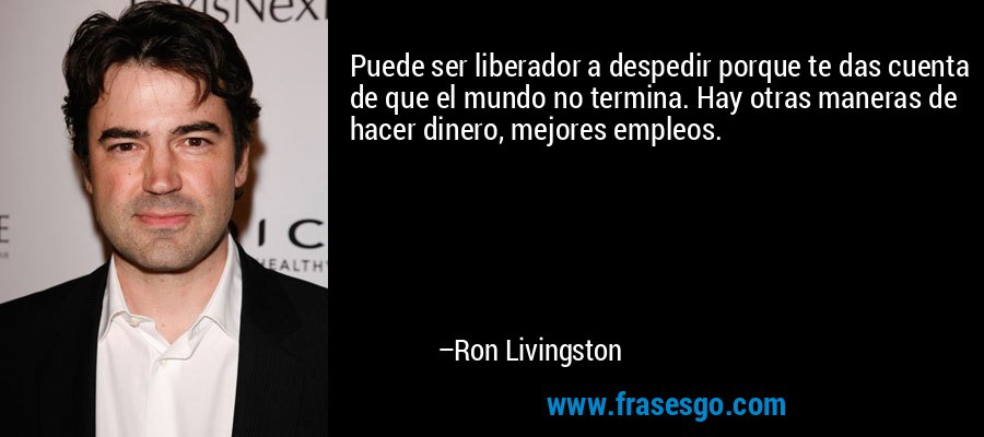 Puede ser liberador a despedir porque te das cuenta de que el mundo no termina. Hay otras maneras de hacer dinero, mejores empleos. – Ron Livingston