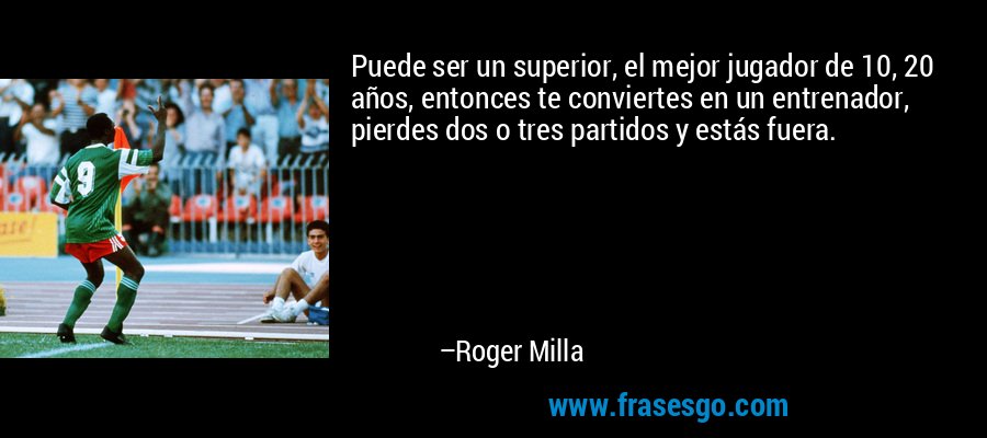 Puede ser un superior, el mejor jugador de 10, 20 años, entonces te conviertes en un entrenador, pierdes dos o tres partidos y estás fuera. – Roger Milla