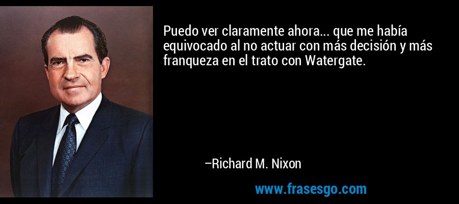 Puedo ver claramente ahora... que me había equivocado al no actuar con más decisión y más franqueza en el trato con Watergate. – Richard M. Nixon