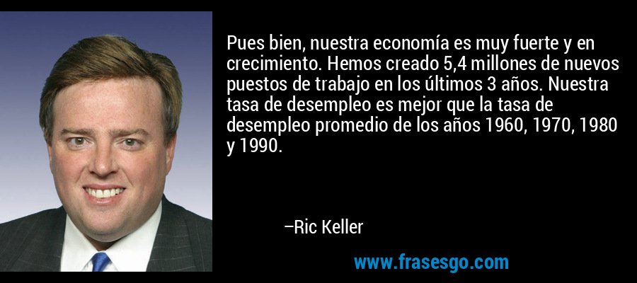 Pues bien, nuestra economía es muy fuerte y en crecimiento. Hemos creado 5,4 millones de nuevos puestos de trabajo en los últimos 3 años. Nuestra tasa de desempleo es mejor que la tasa de desempleo promedio de los años 1960, 1970, 1980 y 1990. – Ric Keller