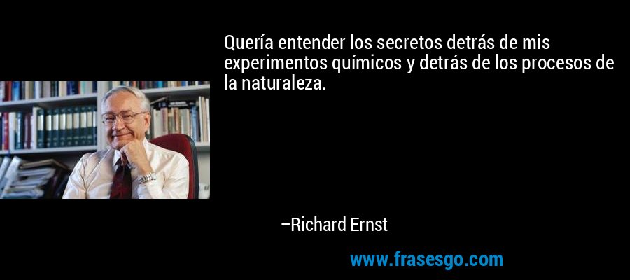 Quería entender los secretos detrás de mis experimentos químicos y detrás de los procesos de la naturaleza. – Richard Ernst
