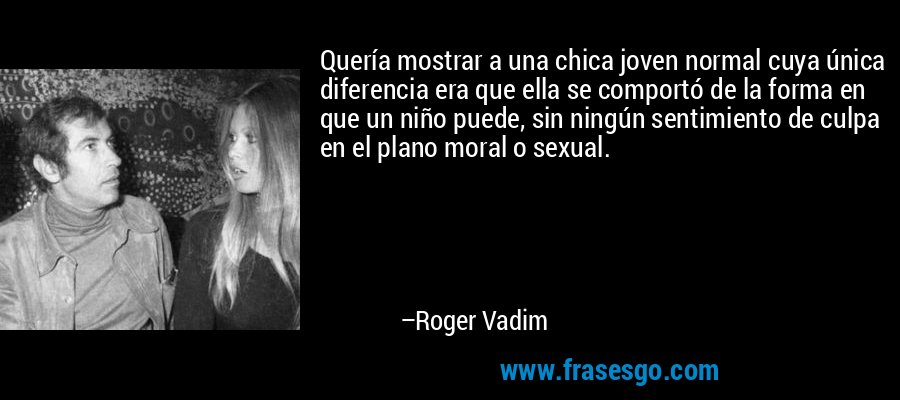 Quería mostrar a una chica joven normal cuya única diferencia era que ella se comportó de la forma en que un niño puede, sin ningún sentimiento de culpa en el plano moral o sexual. – Roger Vadim