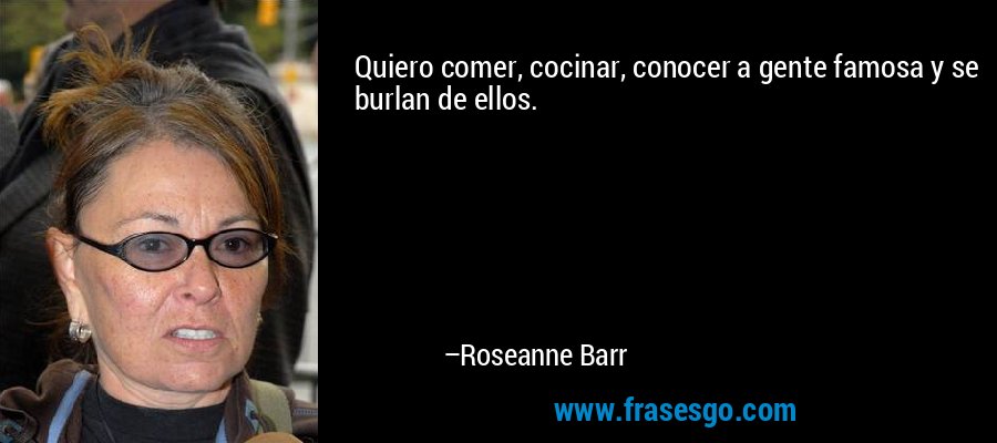 Quiero comer, cocinar, conocer a gente famosa y se burlan de ellos. – Roseanne Barr