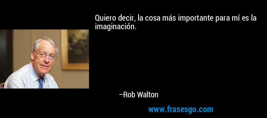 Quiero decir, la cosa más importante para mí es la imaginación. – Rob Walton