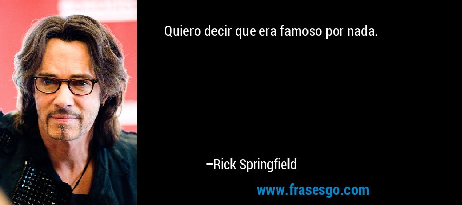 Quiero decir que era famoso por nada. – Rick Springfield