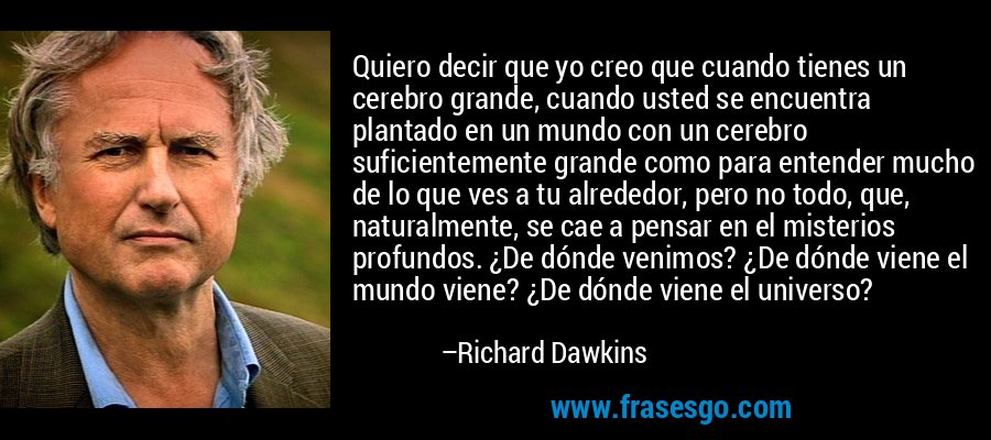 Quiero decir que yo creo que cuando tienes un cerebro grande, cuando usted se encuentra plantado en un mundo con un cerebro suficientemente grande como para entender mucho de lo que ves a tu alrededor, pero no todo, que, naturalmente, se cae a pensar en el misterios profundos. ¿De dónde venimos? ¿De dónde viene el mundo viene? ¿De dónde viene el universo? – Richard Dawkins