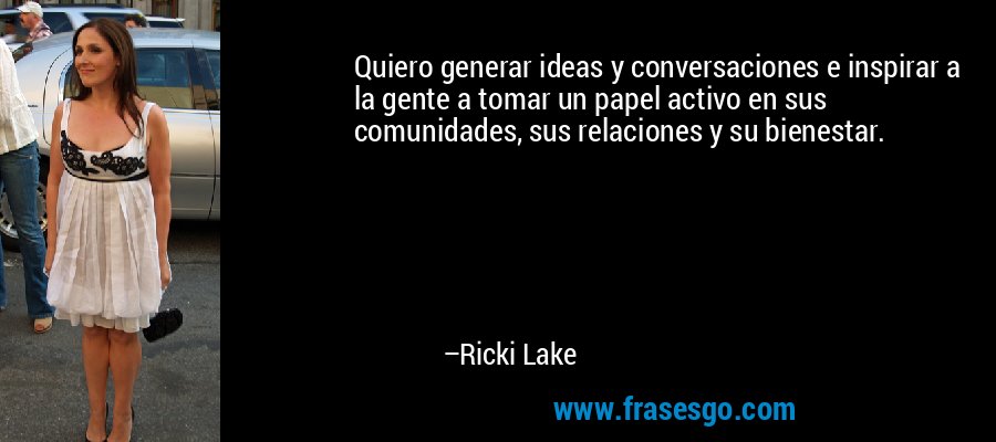 Quiero generar ideas y conversaciones e inspirar a la gente a tomar un papel activo en sus comunidades, sus relaciones y su bienestar. – Ricki Lake