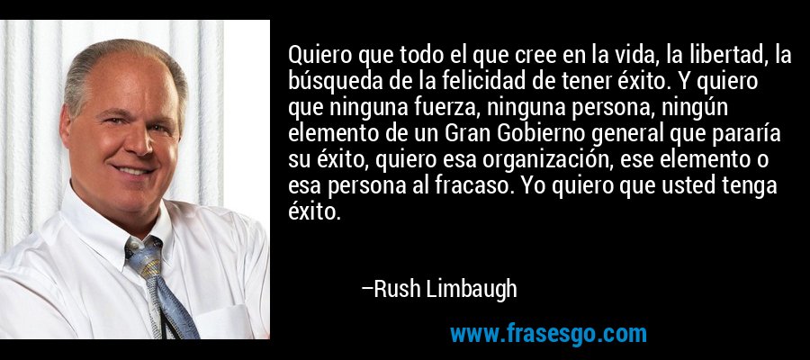 Quiero que todo el que cree en la vida, la libertad, la búsqueda de la felicidad de tener éxito. Y quiero que ninguna fuerza, ninguna persona, ningún elemento de un Gran Gobierno general que pararía su éxito, quiero esa organización, ese elemento o esa persona al fracaso. Yo quiero que usted tenga éxito. – Rush Limbaugh