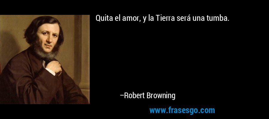 Quita el amor, y la Tierra será una tumba.  – Robert Browning