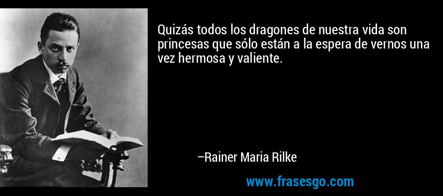 Quizás todos los dragones de nuestra vida son princesas que sólo están a la espera de vernos una vez hermosa y valiente. – Rainer Maria Rilke