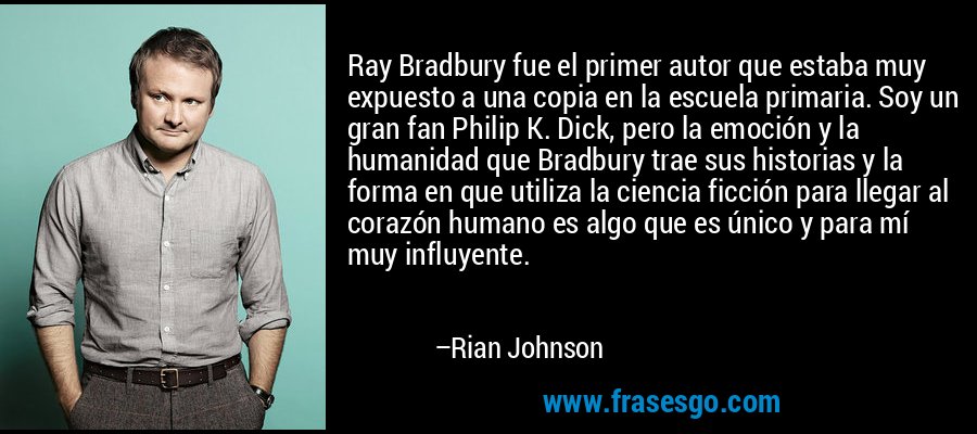 Ray Bradbury fue el primer autor que estaba muy expuesto a una copia en la escuela primaria. Soy un gran fan Philip K. Dick, pero la emoción y la humanidad que Bradbury trae sus historias y la forma en que utiliza la ciencia ficción para llegar al corazón humano es algo que es único y para mí muy influyente. – Rian Johnson