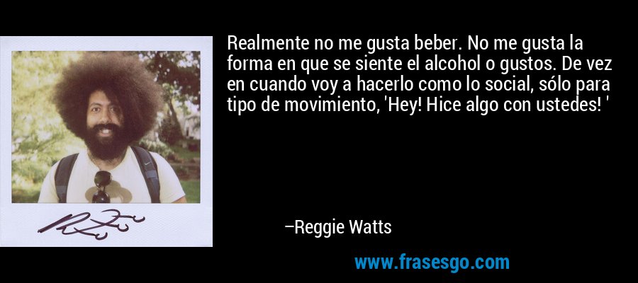 Realmente no me gusta beber. No me gusta la forma en que se siente el alcohol o gustos. De vez en cuando voy a hacerlo como lo social, sólo para tipo de movimiento, 'Hey! Hice algo con ustedes! ' – Reggie Watts