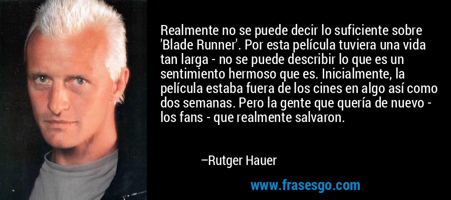 Realmente no se puede decir lo suficiente sobre 'Blade Runner'. Por esta película tuviera una vida tan larga - no se puede describir lo que es un sentimiento hermoso que es. Inicialmente, la película estaba fuera de los cines en algo así como dos semanas. Pero la gente que quería de nuevo - los fans - que realmente salvaron. – Rutger Hauer