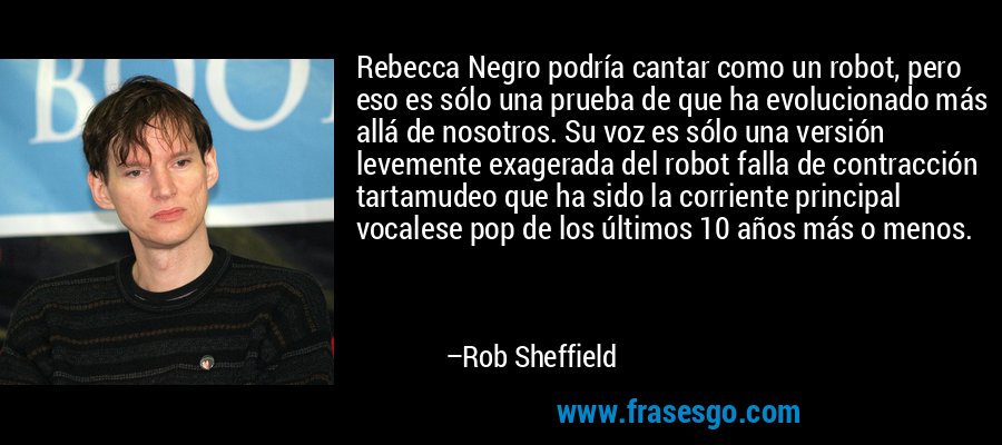 Rebecca Negro podría cantar como un robot, pero eso es sólo una prueba de que ha evolucionado más allá de nosotros. Su voz es sólo una versión levemente exagerada del robot falla de contracción tartamudeo que ha sido la corriente principal vocalese pop de los últimos 10 años más o menos. – Rob Sheffield