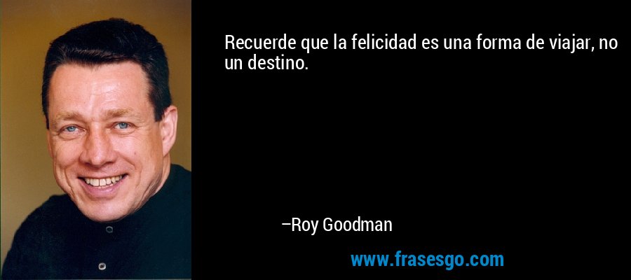 Recuerde que la felicidad es una forma de viajar, no un destino. – Roy Goodman
