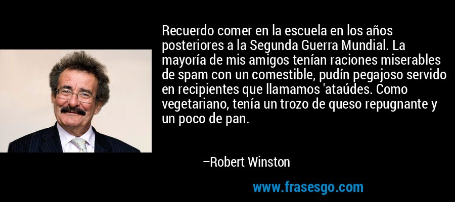 Recuerdo comer en la escuela en los años posteriores a la Segunda Guerra Mundial. La mayoría de mis amigos tenían raciones miserables de spam con un comestible, pudín pegajoso servido en recipientes que llamamos 'ataúdes. Como vegetariano, tenía un trozo de queso repugnante y un poco de pan. – Robert Winston