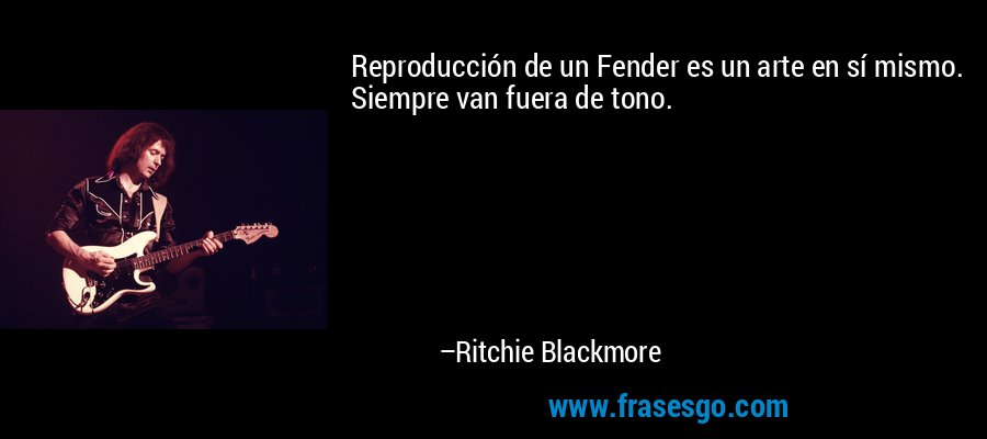 Reproducción de un Fender es un arte en sí mismo. Siempre van fuera de tono. – Ritchie Blackmore
