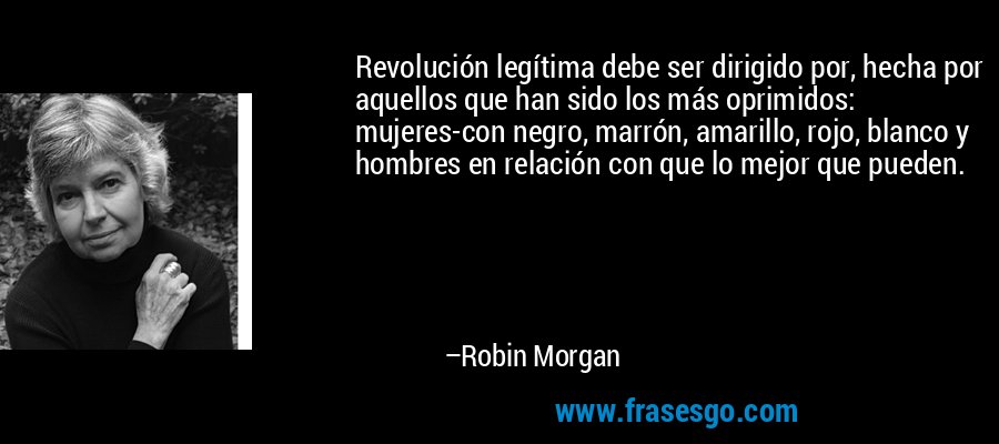 Revolución legítima debe ser dirigido por, hecha por aquellos que han sido los más oprimidos: mujeres-con negro, marrón, amarillo, rojo, blanco y hombres en relación con que lo mejor que pueden. – Robin Morgan