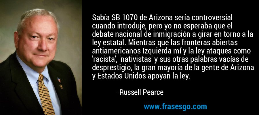Sabía SB 1070 de Arizona sería controversial cuando introduje, pero yo no esperaba que el debate nacional de inmigración a girar en torno a la ley estatal. Mientras que las fronteras abiertas antiamericanos Izquierda mí y la ley ataques como 'racista', 'nativistas' y sus otras palabras vacías de desprestigio, la gran mayoría de la gente de Arizona y Estados Unidos apoyan la ley. – Russell Pearce