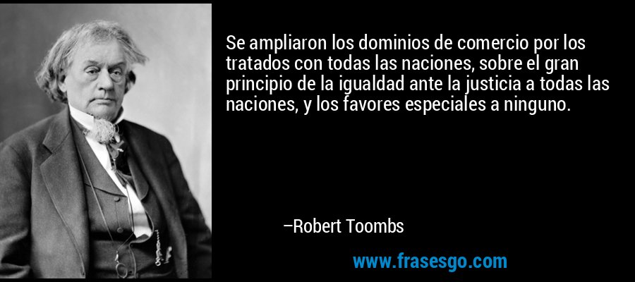 Se ampliaron los dominios de comercio por los tratados con todas las naciones, sobre el gran principio de la igualdad ante la justicia a todas las naciones, y los favores especiales a ninguno. – Robert Toombs