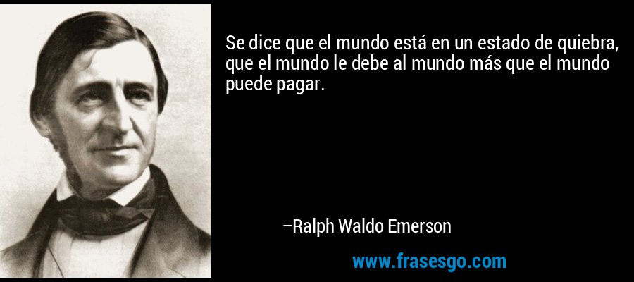Se dice que el mundo está en un estado de quiebra, que el mundo le debe al mundo más que el mundo puede pagar. – Ralph Waldo Emerson