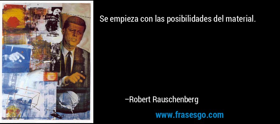 Se empieza con las posibilidades del material. – Robert Rauschenberg