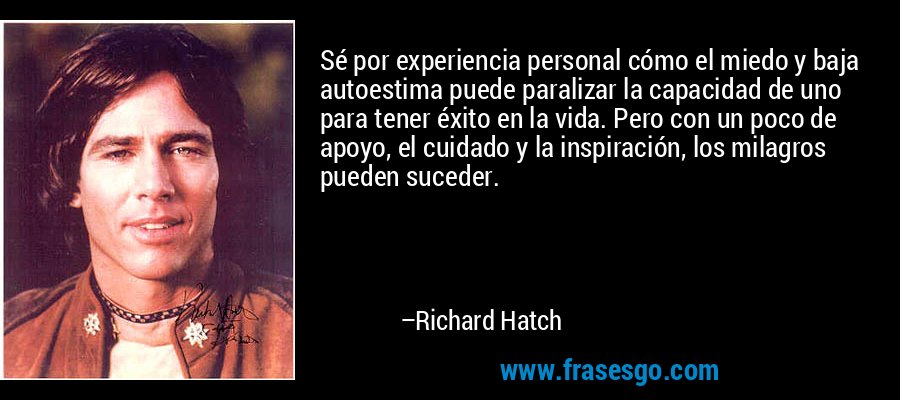 Sé por experiencia personal cómo el miedo y baja autoestima puede paralizar la capacidad de uno para tener éxito en la vida. Pero con un poco de apoyo, el cuidado y la inspiración, los milagros pueden suceder. – Richard Hatch