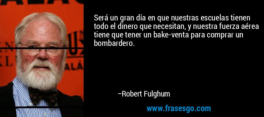 Será un gran día en que nuestras escuelas tienen todo el dinero que necesitan, y nuestra fuerza aérea tiene que tener un bake-venta para comprar un bombardero. – Robert Fulghum