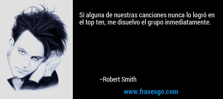 Si alguna de nuestras canciones nunca lo logró en el top ten, me disuelvo el grupo inmediatamente. – Robert Smith