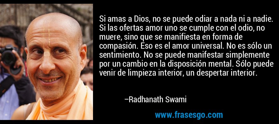Si amas a Dios, no se puede odiar a nada ni a nadie. Si las ofertas amor uno se cumple con el odio, no muere, sino que se manifiesta en forma de compasión. Eso es el amor universal. No es sólo un sentimiento. No se puede manifestar simplemente por un cambio en la disposición mental. Sólo puede venir de limpieza interior, un despertar interior. – Radhanath Swami