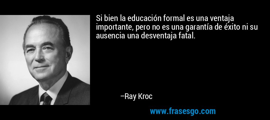 Si bien la educación formal es una ventaja importante, pero no es una garantía de éxito ni su ausencia una desventaja fatal. – Ray Kroc