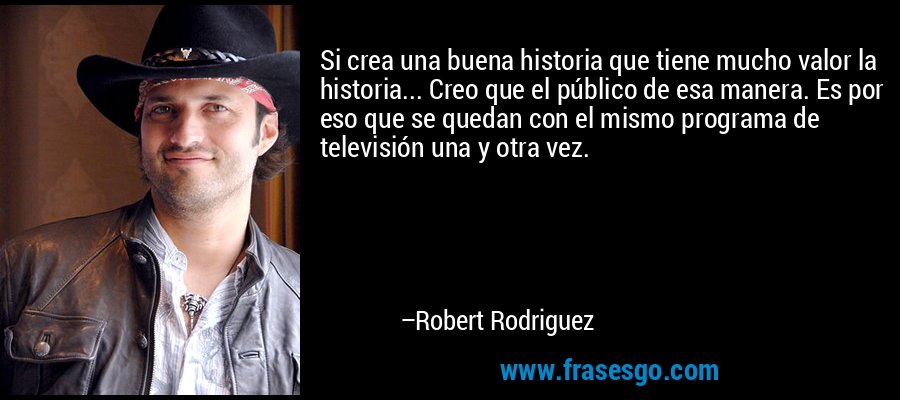 Si crea una buena historia que tiene mucho valor la historia... Creo que el público de esa manera. Es por eso que se quedan con el mismo programa de televisión una y otra vez. – Robert Rodriguez