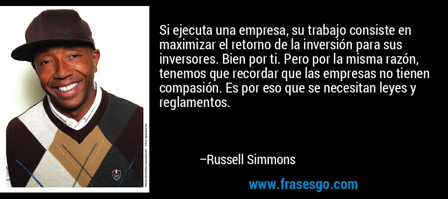 Si ejecuta una empresa, su trabajo consiste en maximizar el retorno de la inversión para sus inversores. Bien por ti. Pero por la misma razón, tenemos que recordar que las empresas no tienen compasión. Es por eso que se necesitan leyes y reglamentos. – Russell Simmons