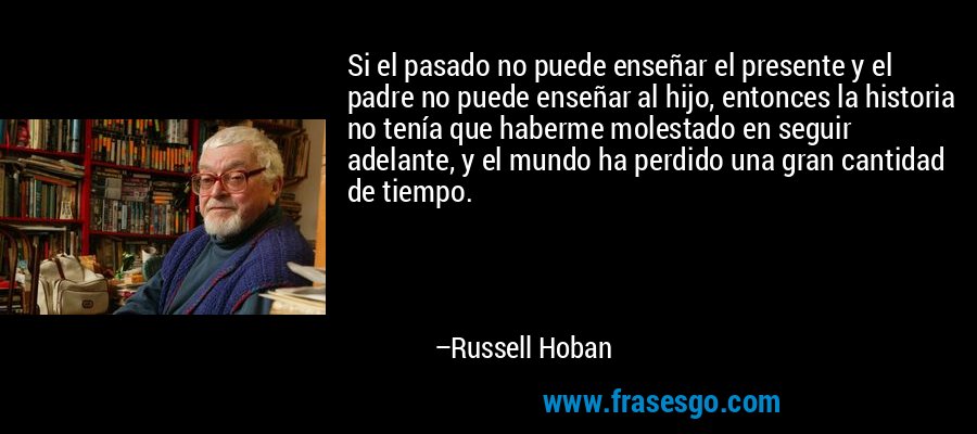 Si el pasado no puede enseñar el presente y el padre no puede enseñar al hijo, entonces la historia no tenía que haberme molestado en seguir adelante, y el mundo ha perdido una gran cantidad de tiempo. – Russell Hoban