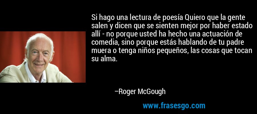 Si hago una lectura de poesía Quiero que la gente salen y dicen que se sienten mejor por haber estado allí - no porque usted ha hecho una actuación de comedia, sino porque estás hablando de tu padre muera o tenga niños pequeños, las cosas que tocan su alma. – Roger McGough