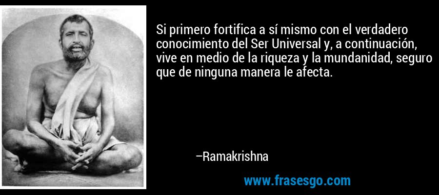 Si primero fortifica a sí mismo con el verdadero conocimiento del Ser Universal y, a continuación, vive en medio de la riqueza y la mundanidad, seguro que de ninguna manera le afecta. – Ramakrishna