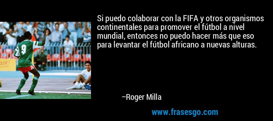 Si puedo colaborar con la FIFA y otros organismos continentales para promover el fútbol a nivel mundial, entonces no puedo hacer más que eso para levantar el fútbol africano a nuevas alturas. – Roger Milla
