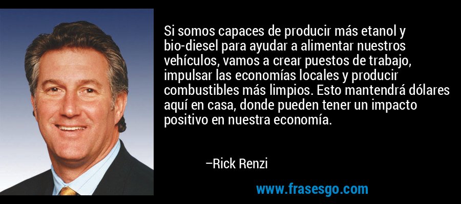 Si somos capaces de producir más etanol y bio-diesel para ayudar a alimentar nuestros vehículos, vamos a crear puestos de trabajo, impulsar las economías locales y producir combustibles más limpios. Esto mantendrá dólares aquí en casa, donde pueden tener un impacto positivo en nuestra economía. – Rick Renzi