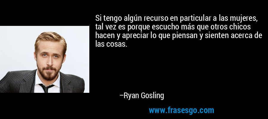 Si tengo algún recurso en particular a las mujeres, tal vez es porque escucho más que otros chicos hacen y apreciar lo que piensan y sienten acerca de las cosas. – Ryan Gosling
