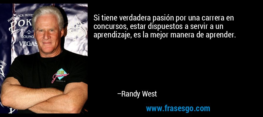 Si tiene verdadera pasión por una carrera en concursos, estar dispuestos a servir a un aprendizaje, es la mejor manera de aprender. – Randy West
