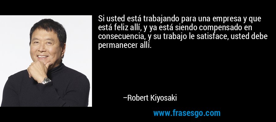 Si usted está trabajando para una empresa y que está feliz allí, y ya está siendo compensado en consecuencia, y su trabajo le satisface, usted debe permanecer allí. – Robert Kiyosaki