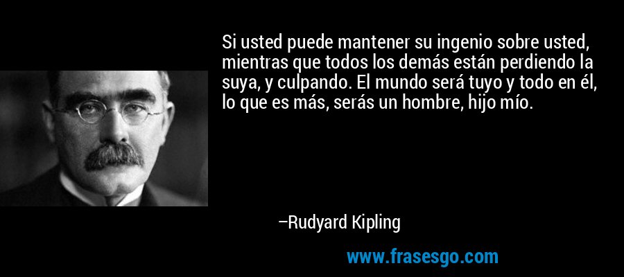Si usted puede mantener su ingenio sobre usted, mientras que todos los demás están perdiendo la suya, y culpando. El mundo será tuyo y todo en él, lo que es más, serás un hombre, hijo mío. – Rudyard Kipling