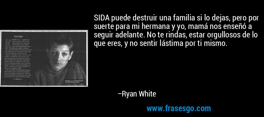 SIDA puede destruir una familia si lo dejas, pero por suerte para mi hermana y yo, mamá nos enseñó a seguir adelante. No te rindas, estar orgullosos de lo que eres, y no sentir lástima por ti mismo. – Ryan White
