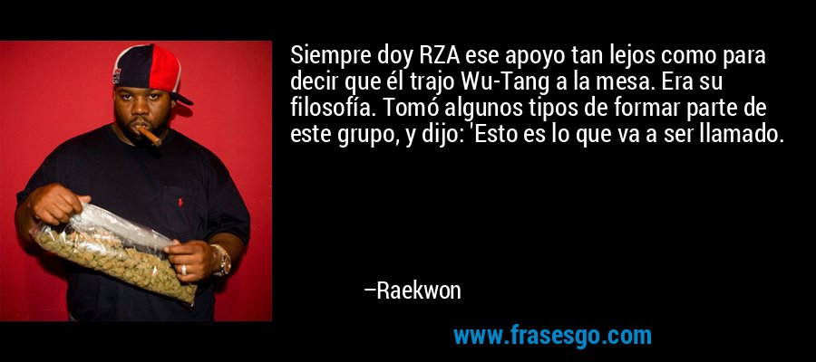 Siempre doy RZA ese apoyo tan lejos como para decir que él trajo Wu-Tang a la mesa. Era su filosofía. Tomó algunos tipos de formar parte de este grupo, y dijo: 'Esto es lo que va a ser llamado. – Raekwon