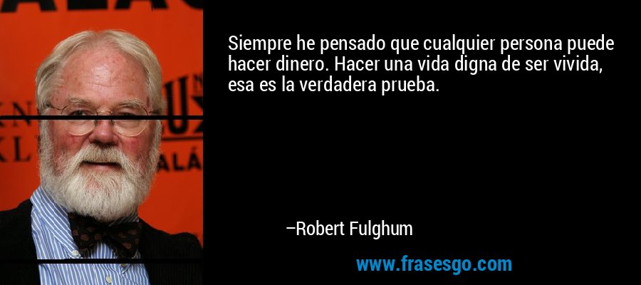 Siempre he pensado que cualquier persona puede hacer dinero. Hacer una vida digna de ser vivida, esa es la verdadera prueba. – Robert Fulghum