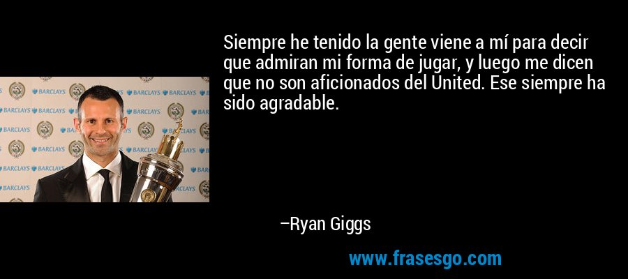 Siempre he tenido la gente viene a mí para decir que admiran mi forma de jugar, y luego me dicen que no son aficionados del United. Ese siempre ha sido agradable. – Ryan Giggs