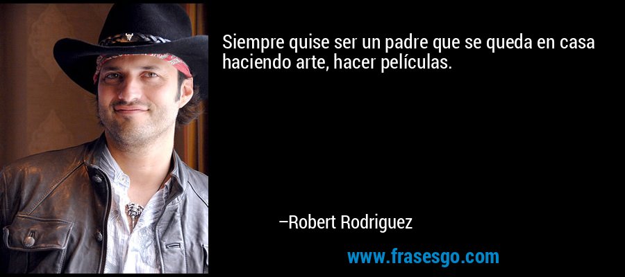 Siempre quise ser un padre que se queda en casa haciendo arte, hacer películas. – Robert Rodriguez
