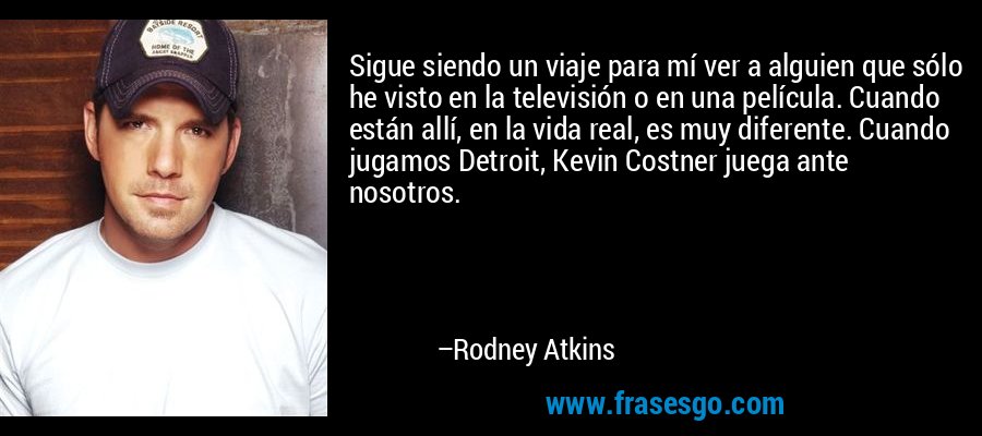 Sigue siendo un viaje para mí ver a alguien que sólo he visto en la televisión o en una película. Cuando están allí, en la vida real, es muy diferente. Cuando jugamos Detroit, Kevin Costner juega ante nosotros. – Rodney Atkins