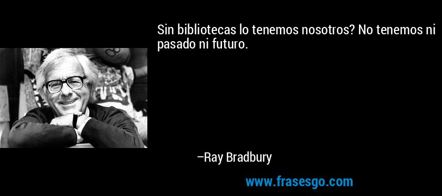 Sin bibliotecas lo tenemos nosotros? No tenemos ni pasado ni futuro. – Ray Bradbury